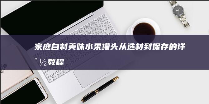 家庭自制美味水果罐头：从选材到保存的详尽教程